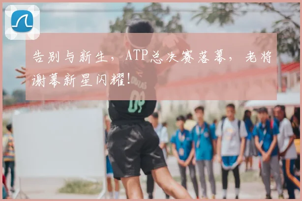 告别与新生,ATP总决赛落幕,老将谢幕新星闪耀!