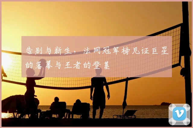 告别与新生,法网冠军榜见证巨星的落幕与王者的登基