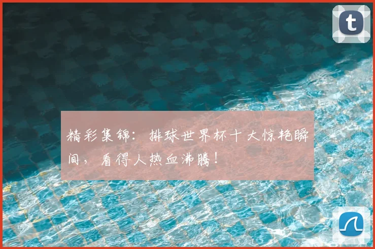 精彩集锦：排球世界杯十大惊艳瞬间，看得人热血沸腾！