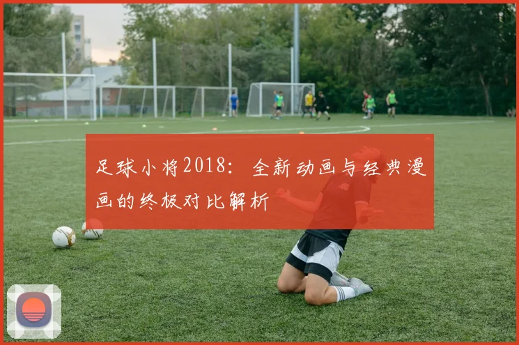 足球小将2018：全新动画与经典漫画的终极对比解析