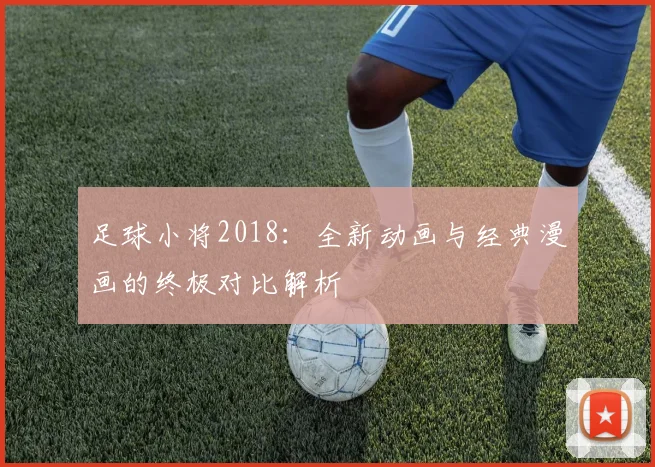 足球小将2018:全新动画与经典漫画的终极对比解析